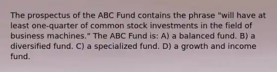 The prospectus of the ABC Fund contains the phrase "will have at least one-quarter of common stock investments in the field of business machines." The ABC Fund is: A) a balanced fund. B) a diversified fund. C) a specialized fund. D) a growth and income fund.