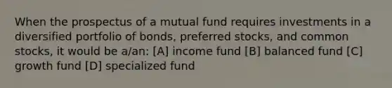 When the prospectus of a mutual fund requires investments in a diversified portfolio of bonds, preferred stocks, and common stocks, it would be a/an: [A] income fund [B] balanced fund [C] growth fund [D] specialized fund