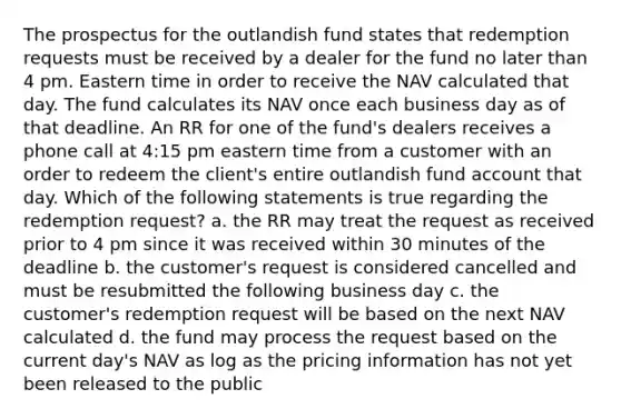 The prospectus for the outlandish fund states that redemption requests must be received by a dealer for the fund no later than 4 pm. Eastern time in order to receive the NAV calculated that day. The fund calculates its NAV once each business day as of that deadline. An RR for one of the fund's dealers receives a phone call at 4:15 pm eastern time from a customer with an order to redeem the client's entire outlandish fund account that day. Which of the following statements is true regarding the redemption request? a. the RR may treat the request as received prior to 4 pm since it was received within 30 minutes of the deadline b. the customer's request is considered cancelled and must be resubmitted the following business day c. the customer's redemption request will be based on the next NAV calculated d. the fund may process the request based on the current day's NAV as log as the pricing information has not yet been released to the public