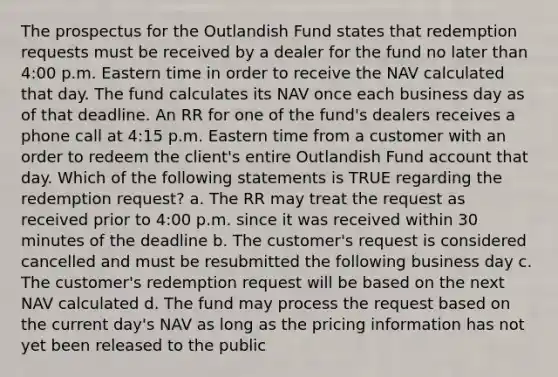 The prospectus for the Outlandish Fund states that redemption requests must be received by a dealer for the fund no later than 4:00 p.m. Eastern time in order to receive the NAV calculated that day. The fund calculates its NAV once each business day as of that deadline. An RR for one of the fund's dealers receives a phone call at 4:15 p.m. Eastern time from a customer with an order to redeem the client's entire Outlandish Fund account that day. Which of the following statements is TRUE regarding the redemption request? a. The RR may treat the request as received prior to 4:00 p.m. since it was received within 30 minutes of the deadline b. The customer's request is considered cancelled and must be resubmitted the following business day c. The customer's redemption request will be based on the next NAV calculated d. The fund may process the request based on the current day's NAV as long as the pricing information has not yet been released to the public