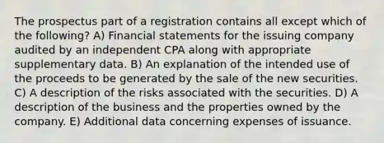 The prospectus part of a registration contains all except which of the following? A) Financial statements for the issuing company audited by an independent CPA along with appropriate supplementary data. B) An explanation of the intended use of the proceeds to be generated by the sale of the new securities. C) A description of the risks associated with the securities. D) A description of the business and the properties owned by the company. E) Additional data concerning expenses of issuance.