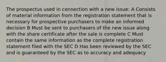 The prospectus used in connection with a new issue: A Consists of material information from the registration statement that is necessary for prospective purchasers to make an informed decision B Must be sent to purchasers of the new issue along with the share certificate after the sale is complete C Must contain the same information as the complete registration statement filed with the SEC D Has been reviewed by the SEC and is guaranteed by the SEC as to accuracy and adequacy