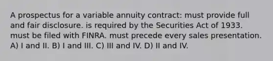 A prospectus for a variable annuity contract: must provide full and fair disclosure. is required by the Securities Act of 1933. must be filed with FINRA. must precede every sales presentation. A) I and II. B) I and III. C) III and IV. D) II and IV.