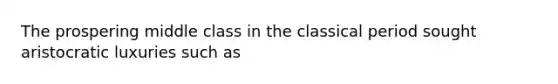 The prospering middle class in the classical period sought aristocratic luxuries such as