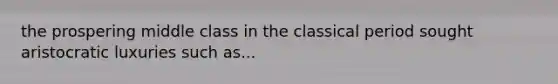 the prospering middle class in the classical period sought aristocratic luxuries such as...