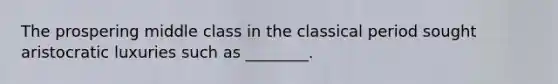 The prospering middle class in the classical period sought aristocratic luxuries such as ________.