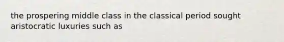 the prospering middle class in the classical period sought aristocratic luxuries such as