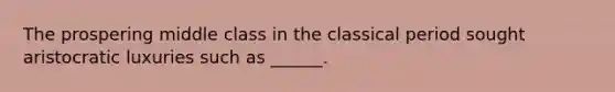 The prospering middle class in the classical period sought aristocratic luxuries such as ______.