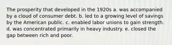 The prosperity that developed in the 1920s a. was accompanied by a cloud of consumer debt. b. led to a growing level of savings by the American public. c. enabled labor unions to gain strength. d. was concentrated primarily in heavy industry. e. closed the gap between rich and poor.