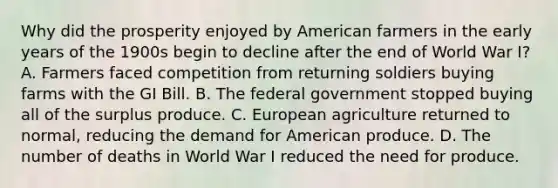 Why did the prosperity enjoyed by American farmers in the early years of the 1900s begin to decline after the end of World War I? A. Farmers faced competition from returning soldiers buying farms with the GI Bill. B. The federal government stopped buying all of the surplus produce. C. European agriculture returned to normal, reducing the demand for American produce. D. The number of deaths in World War I reduced the need for produce.