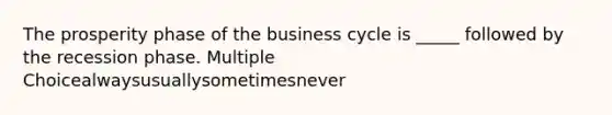 The prosperity phase of the business cycle is _____ followed by the recession phase. Multiple Choicealwaysusuallysometimesnever