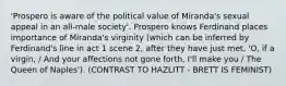 'Prospero is aware of the political value of Miranda's sexual appeal in an all-male society'. Prospero knows Ferdinand places importance of Miranda's virginity (which can be inferred by Ferdinand's line in act 1 scene 2, after they have just met, 'O, if a virgin, / And your affections not gone forth, I'll make you / The Queen of Naples'). (CONTRAST TO HAZLITT - BRETT IS FEMINIST)