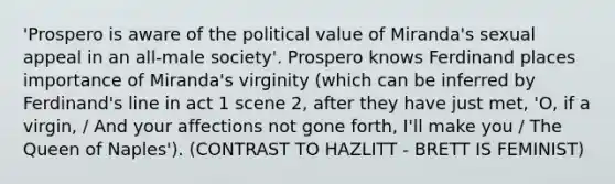 'Prospero is aware of the political value of Miranda's sexual appeal in an all-male society'. Prospero knows Ferdinand places importance of Miranda's virginity (which can be inferred by Ferdinand's line in act 1 scene 2, after they have just met, 'O, if a virgin, / And your affections not gone forth, I'll make you / The Queen of Naples'). (CONTRAST TO HAZLITT - BRETT IS FEMINIST)