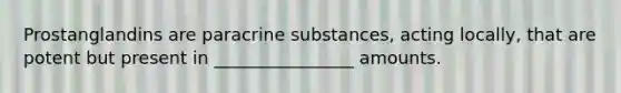 Prostanglandins are paracrine substances, acting locally, that are potent but present in ________________ amounts.