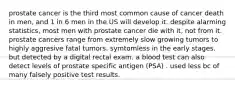 prostate cancer is the third most common cause of cancer death in men, and 1 in 6 men in the US will develop it. despite alarming statistics, most men with prostate cancer die with it, not from it. prostate cancers range from extremely slow growing tumors to highly aggresive fatal tumors. symtomless in the early stages. but detected by a digital rectal exam. a blood test can also detect levels of prostate specific antigen (PSA) . used less bc of many falsely positive test results.