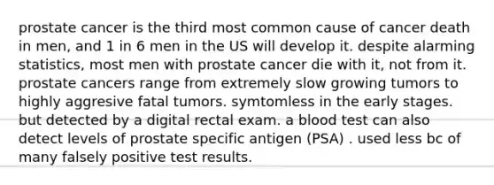 prostate cancer is the third most common cause of cancer death in men, and 1 in 6 men in the US will develop it. despite alarming statistics, most men with prostate cancer die with it, not from it. prostate cancers range from extremely slow growing tumors to highly aggresive fatal tumors. symtomless in the early stages. but detected by a digital rectal exam. a blood test can also detect levels of prostate specific antigen (PSA) . used less bc of many falsely positive test results.