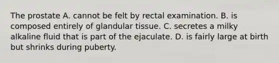 The prostate A. cannot be felt by rectal examination. B. is composed entirely of glandular tissue. C. secretes a milky alkaline fluid that is part of the ejaculate. D. is fairly large at birth but shrinks during puberty.