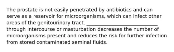 The prostate is not easily penetrated by antibiotics and can serve as a reservoir for microorganisms, which can infect other areas of the genitourinary tract. _____________________________ through intercourse or masturbation decreases the number of microorganisms present and reduces the risk for further infection from stored contaminated seminal fluids.