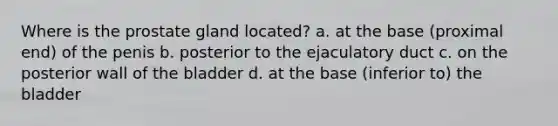 Where is the prostate gland located? a. at the base (proximal end) of the penis b. posterior to the ejaculatory duct c. on the posterior wall of the bladder d. at the base (inferior to) the bladder