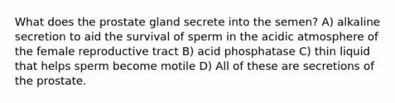 What does the prostate gland secrete into the semen? A) alkaline secretion to aid the survival of sperm in the acidic atmosphere of the female reproductive tract B) acid phosphatase C) thin liquid that helps sperm become motile D) All of these are secretions of the prostate.