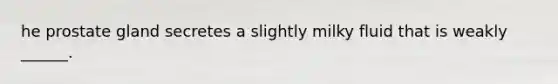 he prostate gland secretes a slightly milky fluid that is weakly ______.