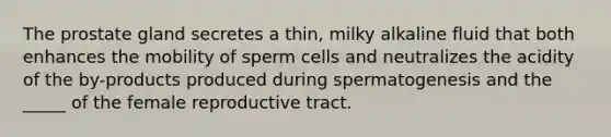 The prostate gland secretes a thin, milky alkaline fluid that both enhances the mobility of sperm cells and neutralizes the acidity of the by-products produced during spermatogenesis and the _____ of the female reproductive tract.