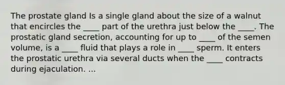 The prostate gland Is a single gland about the size of a walnut that encircles the ____ part of the urethra just below the ____. The prostatic gland secretion, accounting for up to ____ of the semen volume, is a ____ fluid that plays a role in ____ sperm. It enters the prostatic urethra via several ducts when the ____ contracts during ejaculation. ...