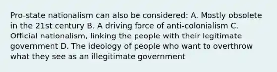 Pro-state nationalism can also be considered: A. Mostly obsolete in the 21st century B. A driving force of anti-colonialism C. Official nationalism, linking the people with their legitimate government D. The ideology of people who want to overthrow what they see as an illegitimate government