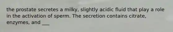 the prostate secretes a milky, slightly acidic fluid that play a role in the activation of sperm. The secretion contains citrate, enzymes, and ___