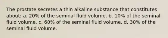 The prostate secretes a thin alkaline substance that constitutes about: a. 20% of the seminal fluid volume. b. 10% of the seminal fluid volume. c. 60% of the seminal fluid volume. d. 30% of the seminal fluid volume.