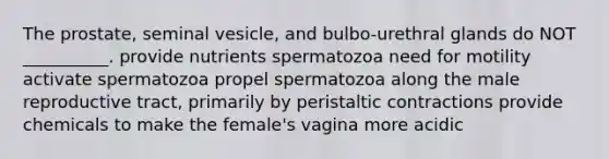 The prostate, seminal vesicle, and bulbo-urethral glands do NOT __________. provide nutrients spermatozoa need for motility activate spermatozoa propel spermatozoa along the male reproductive tract, primarily by peristaltic contractions provide chemicals to make the female's vagina more acidic