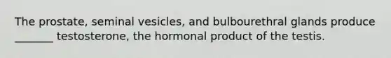 The prostate, seminal vesicles, and bulbourethral glands produce _______ testosterone, the hormonal product of the testis.