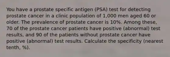 You have a prostate specific antigen (PSA) test for detecting prostate cancer in a clinic population of 1,000 men aged 60 or older. The prevalence of prostate cancer is 10%. Among these, 70 of the prostate cancer patients have positive (abnormal) test results, and 90 of the patients without prostate cancer have positive (abnormal) test results. Calculate the specificity (nearest tenth, %).