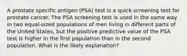 A prostate specific antigen (PSA) test is a quick screening test for prostate cancer. The PSA screening test is used in the same way in two equal-sized populations of men living in different parts of the United States, but the positive predictive value of the PSA test is higher in the first population than in the second population. What is the likely explanation?