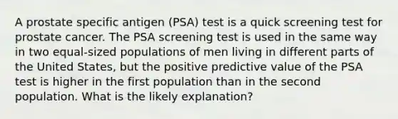 A prostate specific antigen (PSA) test is a quick screening test for prostate cancer. The PSA screening test is used in the same way in two equal-sized populations of men living in different parts of the United States, but the positive predictive value of the PSA test is higher in the first population than in the second population. What is the likely explanation?