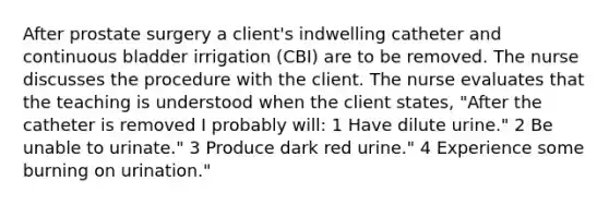 After prostate surgery a client's indwelling catheter and continuous bladder irrigation (CBI) are to be removed. The nurse discusses the procedure with the client. The nurse evaluates that the teaching is understood when the client states, "After the catheter is removed I probably will: 1 Have dilute urine." 2 Be unable to urinate." 3 Produce dark red urine." 4 Experience some burning on urination."