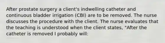 After prostate surgery a client's indwelling catheter and continuous bladder irrigation (CBI) are to be removed. The nurse discusses the procedure with the client. The nurse evaluates that the teaching is understood when the client states, "After the catheter is removed I probably will: