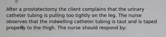 After a prostatectomy the client complains that the urinary catheter tubing is pulling too tightly on the leg. The nurse observes that the indwelling catheter tubing is taut and is taped properly to the thigh. The nurse should respond by: