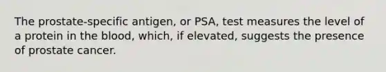 The prostate-specific antigen, or PSA, test measures the level of a protein in the blood, which, if elevated, suggests the presence of prostate cancer.