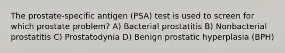 The prostate-specific antigen (PSA) test is used to screen for which prostate problem? A) Bacterial prostatitis B) Nonbacterial prostatitis C) Prostatodynia D) Benign prostatic hyperplasia (BPH)