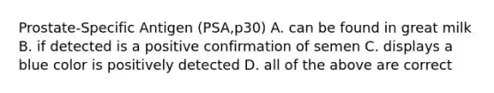 Prostate-Specific Antigen (PSA,p30) A. can be found in great milk B. if detected is a positive confirmation of semen C. displays a blue color is positively detected D. all of the above are correct