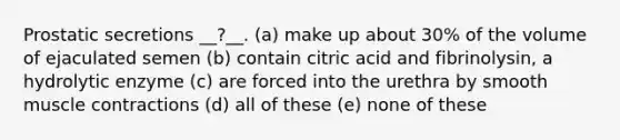 Prostatic secretions __?__. (a) make up about 30% of the volume of ejaculated semen (b) contain citric acid and fibrinolysin, a hydrolytic enzyme (c) are forced into the urethra by smooth <a href='https://www.questionai.com/knowledge/k0LBwLeEer-muscle-contraction' class='anchor-knowledge'>muscle contraction</a>s (d) all of these (e) none of these