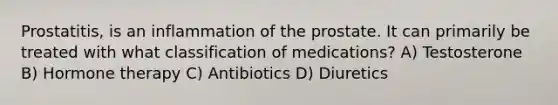 Prostatitis, is an inflammation of the prostate. It can primarily be treated with what classification of medications? A) Testosterone B) Hormone therapy C) Antibiotics D) Diuretics