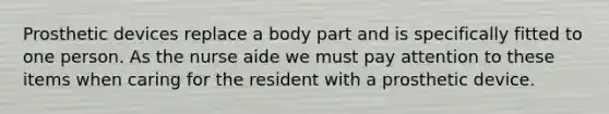 Prosthetic devices replace a body part and is specifically fitted to one person. As the nurse aide we must pay attention to these items when caring for the resident with a prosthetic device.