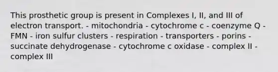 This prosthetic group is present in Complexes I, II, and III of electron transport. - mitochondria - cytochrome c - coenzyme Q - FMN - iron sulfur clusters - respiration - transporters - porins - succinate dehydrogenase - cytochrome c oxidase - complex II - complex III