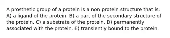 A prosthetic group of a protein is a non-protein structure that is: A) a ligand of the protein. B) a part of the secondary structure of the protein. C) a substrate of the protein. D) permanently associated with the protein. E) transiently bound to the protein.