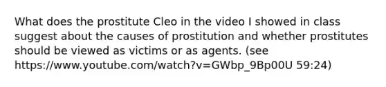 What does the prostitute Cleo in the video I showed in class suggest about the causes of prostitution and whether prostitutes should be viewed as victims or as agents. (see https://www.youtube.com/watch?v=GWbp_9Bp00U 59:24)