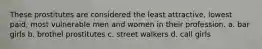 These prostitutes are considered the least attractive, lowest paid, most vulnerable men and women in their profession. a. bar girls b. brothel prostitutes c. street walkers d. call girls