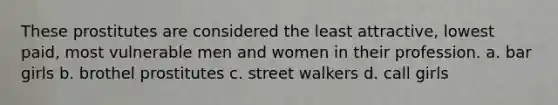 These prostitutes are considered the least attractive, lowest paid, most vulnerable men and women in their profession. a. bar girls b. brothel prostitutes c. street walkers d. call girls