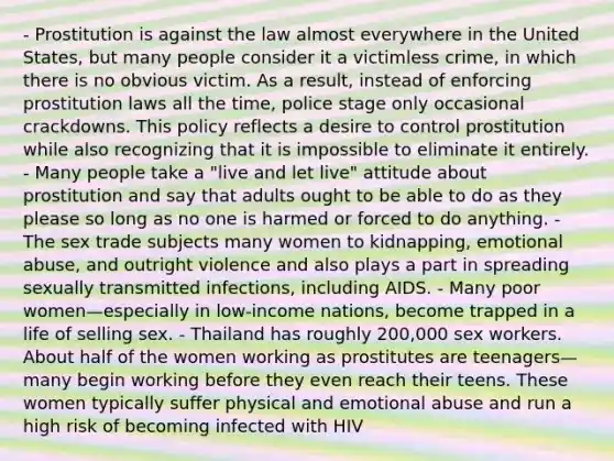 - Prostitution is against the law almost everywhere in the United States, but many people consider it a victimless crime, in which there is no obvious victim. As a result, instead of enforcing prostitution laws all the time, police stage only occasional crackdowns. This policy reflects a desire to control prostitution while also recognizing that it is impossible to eliminate it entirely. - Many people take a "live and let live" attitude about prostitution and say that adults ought to be able to do as they please so long as no one is harmed or forced to do anything. - The sex trade subjects many women to kidnapping, emotional abuse, and outright violence and also plays a part in spreading sexually transmitted infections, including AIDS. - Many poor women—especially in low-income nations, become trapped in a life of selling sex. - Thailand has roughly 200,000 sex workers. About half of the women working as prostitutes are teenagers—many begin working before they even reach their teens. These women typically suffer physical and emotional abuse and run a high risk of becoming infected with HIV